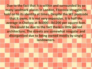 Due to the fact that it is within and surrounded by so
many landmark places in London, Fitzrovia struggles to
hold on to its identity at times. Despite the W1 postcode
that it owns, it is not very expensive. It is half the
average in Chelsea at lb1000 - lb1200 per square foot.
This could be due to the fact there is little period
architecture. The streets are somewhat irregular and
disorganised due to being owned mostly by single
landowners.
 
