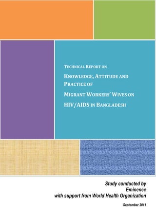 TECHNICAL REPORT ON
KNOWLEDGE, ATTITUDE AND
PRACTICE OF
MIGRANT WORKERS’ WIVES ON
HIV/AIDS IN BANGLADESH
Study conducted by
Eminence
with support from World Health Organization
September 2011
 