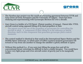 The Nymbus 650 project was the result of a licensing agreement between CUVR andThe Nymbus 650 project was the result of a licensing agreement between CUVR and
Gary Gress of Gress Aerospace and the University of Calgary. Gress has been
studying and experimenting with Gyroscopic Birotors for over a decade.
Gary Gress is a holder of a US Patent (Patent number: 6719244). Patent title: VTOLGary Gress is a holder of a US Patent (Patent number: 6719244). Patent title: VTOL
aircraft control using opposed tilting of its dual propellers or fans
The patent covers the use of the propellers as gyroscopes for controlling the
aircraft in pitch. A component of their tilting is in the sideways or lateral
direction, and it is this component that generates gyroscopic pitch controldirection, and it is this component that generates gyroscopic pitch control
moments.
The control method is identical to that used in the International Space Station and the
Hubble Space Telescope, in which pairs of CMGs (control moment gyroscopes) tilt
The control method is identical to that used in the International Space Station and the
Hubble Space Telescope, in which pairs of CMGs (control moment gyroscopes) tilt
toward or way from one another to change the satellite's (pitch) attitude in space.
Without this method (i.e., if you were just tilting the props fore and aft forWithout this method (i.e., if you were just tilting the props fore and aft for
conventional thrust vectoring) its difficult to have a stable bicopter. You would have
to have very light props and a low aircraft center of gravity just to be marginally
stable.
COPYRIGHT 2015 ALL RIGHTS RESERVED
 