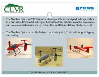 The Nymbus 650 is an VTOL birotor of comparable size and payload capabilitiesThe Nymbus 650 is an VTOL birotor of comparable size and payload capabilities
to a 600-class R/C model helicopter but without the liability, complex mechanics
and noise associated with a large rotor. It is an Oblique-Tilting Birotor Aircraft.
The Nymbus 650 is currently designed as a hobbyist R/C aircraft for prototyping
and testing
COPYRIGHT 2015 ALL RIGHTS RESERVED
 