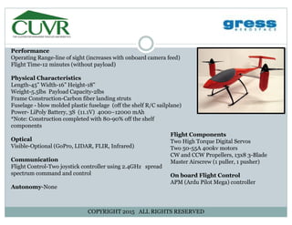 Performance
Operating Range-line of sight (increases with onboard camera feed)Operating Range-line of sight (increases with onboard camera feed)
Flight Time-12 minutes (without payload)
Physical Characteristics
Length-45” Width-16” Height-18"Length-45” Width-16” Height-18"
Weight-5.5lbs Payload Capacity-2lbs
Frame Construction-Carbon fiber landing struts
Fuselage - blow molded plastic fuselage (off the shelf R/C sailplane)
Power- LiPoly Battery, 3S (11.1V) 4000–12000 mAhPower- LiPoly Battery, 3S (11.1V) 4000–12000 mAh
*Note: Construction completed with 80-90% off the shelf
components
Optical
Flight Components
Two High Torque Digital ServosOptical
Visible-Optional (GoPro, LIDAR, FLIR, Infrared)
Communication
Flight Control-Two joystick controller using 2.4GHz spread
Two High Torque Digital Servos
Two 50-55A 400kv motors
CW and CCW Propellers, 13x8 3-Blade
Master Airscrew (1 puller, 1 pusher)
Flight Control-Two joystick controller using 2.4GHz spread
spectrum command and control
Autonomy-None
On board Flight Control
APM (Ardu Pilot Mega) controller
COPYRIGHT 2015 ALL RIGHTS RESERVED
 