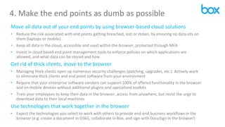 4. Make the end points as dumb as possible
Move all data out of your end points by using browser-based cloud solutions
• Reduce the risk associated with end points getting breached, lost or stolen, by ensuring no data sits on
them (laptops or mobile)
• Keep all data in the cloud, accessible and used within the browser, protected through MFA
• Invest in cloud based end point management tools to enforce policies on which applications are
allowed, and what data can be stored and how
Get rid of thick clients, move to the browser
• Managing thick clients open up numerous security challenges (patching, upgrades, etc.). Actively work
to eliminate thick clients and end point software from your environment
• Require that your enterprise software vendors can support 100% of offered functionality in the browser
and on mobile devices without additional plugins and specialized toolkits
• Train your employees to keep their data in the browser, access from anywhere, but resist the urge to
download data to their local machines
Use technologies that work together in the browser
• Expect the technologies you select to work with others to provide end-end business workflows in the
browser (e.g. create a document in O365, collaborate in Box, and sign with DocuSign in the browser)
 