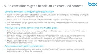 5. Re-centralize to get a handle on unstructured content
Develop a content strategy for your organization
• Figure out where your corporate content should sit, who owns it, how long you should keep it, who gets
to access it, and how such decisions are made
• Ensure users at all level are aware of, and understand the corporate content policy
• Use user centered design approaches to make sure the policy strikes the right balance between security
and productivity
Move your corporate content into one trusted place
• Actively eliminate silos where content resides (Network File stores, email attachments, FTP servers,
DVDs, Tape backups, laptop hard drives, etc.)
• Select and deploy a content platform that meets stringent content lifecycle security and compliance
requirements, but allows users to collaborate, access and work on their content from anywhere
• Migrate content from the various silos into the new content platform, and assign security rights,
metadata and retention policies.
Automate content policy enforcement
• Implement automated content policies that establish “guard rails” for users, without unnecessarily
getting in their way of doing day to day work.
 