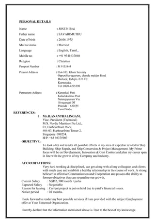  Carryout thorough inspection in all the tanks to asses the condition of tanks and followed by
High pressure washing to remove salt and other contamination and followed by full blast as per
ISO 8501-1.standard.
 Aft blasting yard with paint Technical and ship owner/crew and contactors and apply system coat
on prepared surface area.
 Supervision and inspection of blasting and painting work carried out during each preparation and
application stage by using suitable instruments and techniques
 Planning, executing and ensuring availability of all equipments and inspection tools to carry out
the blasting and power tooling operation to meet the project schedule.
 Over all control of manpower for job allocation, safety and monitoring the performance.
 Prepare the inspection report comply with all the necessary details and with
Necessary photos submitted to the clients with our conclusions.
Employer : BENG KUANG MARINE PTE LTD in ST Marine, Singapore
Position : Blaster and painter Foreman
Duration : July-2000 to Jun-2001
Responsibilities
New ship building and ship repair projects.
 Carried out surface preparation by power tooling, blasting and UHP water jetting methods as
instructed by the superiors.
 Lead a team of painter organize, Co-ordinate and supervisor works in new and repair ships.
 Attend VSCC-Co ordinate and company with permit to work system.
 Liaise with project team, ship owner/crew and contactors.
 Execute and supervise the following works as per the schedule and specification.
 Grit blasting and painting,
 Tank coating system,
 Anchor chain work,
 Hydro test for tanks,
 Ship tanks ballast and de-ballast,
 Ship tanks bunkering of oils
 Arranging of authority / Owner inspection,
 Preparation of job completion report.
Qualification
COURSE INSTIUTION YEAR OF
PASSING
CLASS/DIVISION
Blasting and Painting Ministry of Manpower,
Singapore Apr-01 Qualified
Ship yard Supervisor’s Safety course Ministry of Manpower,
Singapore Dec-04 B
Surface preparation and Paint application Jotun Paint school,
Singapore
May-05 Qualified.
NACE Coating Inspector Level 1 CIP Level-1,Mumbai Oct-11 Qualified.
 