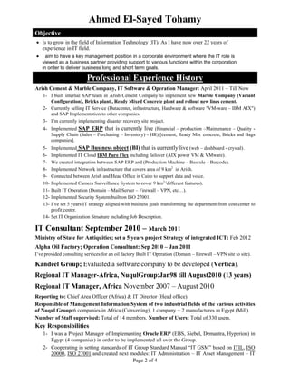 Page 2 of 4
Ahmed El-Sayed Tohamy
Objective
 Is to grow in the field of Information Technology (IT). As I have now over 22 years of
experience in IT field.
 I aim to have a key management position in a corporate environment where the IT role is
viewed as a business partner providing support to various functions within the corporation
in order to deliver business long and short term goals.
Professional Experience History
Arish Cement & Marble Company, IT Software & Operation Manager: April 2011 – Till Now
1- I built internal SAP team in Arish Cement Company to implement new Marble Company (Variant
Configuration), Bricks plant , Ready Mixed Concrete plant and rollout new lines cement.
2- Currently selling IT Service (Datacenter, infrastructure, Hardware & software "VM-ware – IBM AIX")
and SAP Implementation to other companies.
3- I’m currently implementing disaster recovery site project.
4- Implemented SAP ERP that is currently live (Financial – production –Maintenance – Quality -
Supply Chain (Sales – Purchasing – Inventory) - HR) [cement, Ready Mix concrete, Bricks and Bags
companies].
5- Implemented SAP Business object (BI) that is currently live (web – dashboard - crystal).
6- Implemented IT Cloud IBM Pure Flex including failover (AIX power VM & VMware).
7- We created integration between SAP ERP and (Production Machine – Bascule – Barcode).
8- Implemented Network infrastructure that covers area of 9 km2
in Arish.
9- Connected between Arish and Head Office in Cairo to support data and voice.
10- Implemented Camera Surveillance System to cover 9 km2 (
different features).
11- Built IT Operation (Domain – Mail Server – Firewall – VPN, etc…).
12- Implemented Security System built on ISO 27001.
13- I’ve set 5 years IT strategy aligned with business goals transforming the department from cost center to
profit center.
14- Set IT Organization Structure including Job Description.
IT Consultant September 2010 – March 2011
Ministry of State for Antiquities; set a 5 years project Strategy of integrated ICT: Feb 2012
Alpha Oil Factory; Operation Consultant: Sep 2010 – Jan 2011
I’ve provided consulting services for an oil factory Built IT Operation (Domain – Firewall – VPN site to site).
Kandeel Group; Evaluated a software company to be developed (Vertica).
Regional IT Manager-Africa, NuqulGroup:Jan98 till August2010 (13 years)
Regional IT Manager, Africa November 2007 – August 2010
Reporting to: Chief Area Officer (Africa) & IT Director (Head office).
Responsible of Management Information System of two industrial fields of the various activities
of Nuqul Group:6 companies in Africa (Converting), 1 company + 2 manufactures in Egypt (Mill).
Number of Staff supervised: Total of 14 members. Number of Users: Total of 330 users.
Key Responsibilities
1- I was a Project Manager of Implementing Oracle ERP (EBS, Siebel, Demantra, Hyperion) in
Egypt (4 companies) in order to be implemented all over the Group.
2- Cooperating in setting standards of IT Group Standard Manual “IT GSM” based on ITIL, ISO
20000, ISO 27001 and created next modules: IT Administration – IT Asset Management – IT
 