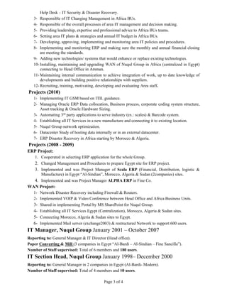 Page 3 of 4
Help Desk – IT Security & Disaster Recovery.
3- Responsible of IT Changing Management in Africa BUs.
4- Responsible of the overall processes of area IT management and decision making.
5- Providing leadership, expertise and professional advice to Africa BUs teams.
6- Setting area IT plans & strategies and annual IT budget in Africa BUs.
7- Developing, approving, implementing and monitoring area IT policies and procedures.
8- Implementing and monitoring ERP and making sure the monthly and annual financial closing
are meeting the standards.
9- Adding new technologies/ systems that would enhance or replace existing technologies.
10- Installing, maintaining and upgrading WAN of Nuqul Group in Africa (centralized in Egypt)
connecting to Head Office in Amman.
11- Maintaining internal communication to achieve integration of work, up to date knowledge of
developments and building positive relationships with suppliers.
12- Recruiting, training, motivating, developing and evaluating Area staff.
Projects (2010)
1- Implementing IT GSM based on ITIL guidance.
2- Managing Oracle ERP Data collocation, Business process, corporate coding system structure,
Asset tracking & Oracle Hardware Sizing.
3- Automating 3rd
party applications to serve industry (ex.: scales) & Barcode system.
4- Establishing all IT Services in a new manufacture and connecting it to existing location.
5- Nuqul Group network optimization.
6- Datacenter Study of hosting data internally or in an external datacenter.
7- ERP Disaster Recovery in Africa starting by Morocco & Algeria.
Projects (2008 - 2009)
ERP Project:
1. Cooperated in selecting ERP application for the whole Group.
2. Changed Management and Procedures to prepare Egypt site for ERP project.
3. Implemented and was Project Manager of Scala ERP (Financial, Distribution, logistic &
Manufacture) in Egypt “Al-Sindian”, Morocco, Algeria & Sudan (2companies) sites.
4. Implemented and was Project Manager ALPHA ERP in Fine Co.
WAN Project:
1- Network Disaster Recovery including Firewall & Routers.
2- Implemented VOIP & Video Conference between Head Office and Africa Business Units.
3- Shared in implementing Portal by MS SharePoint for Nuqul Group.
4- Establishing all IT Services Egypt (Centralization), Morocco, Algeria & Sudan sites.
5- Connecting Morocco, Algeria & Sudan sites to Egypt.
6- Implemented Mail server (exchange2003) & restructured Network to support 600 users.
IT Manager, Nuqul Group January 2001 – October 2007
Reporting to: General Manager & IT Director (Head office).
Paper Converting & Mill (3 companies in Egypt “Al-Bardi – Al-Sindian – Fine Sancilla”).
Number of Staff supervised: Total of 6 members and 180 users.
IT Section Head, Nuqul Group January 1998– December 2000
Reporting to: General Manager in 2 companies in Egypt (Al-Bardi- Modern).
Number of Staff supervised: Total of 4 members and 80 users.
 
