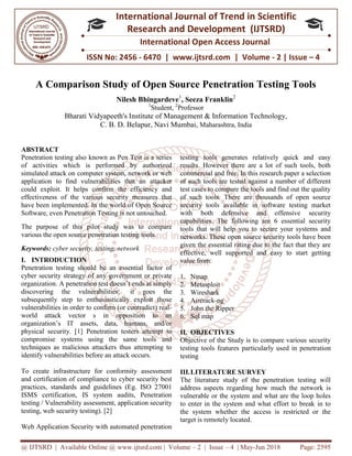 @ IJTSRD | Available Online @ www.ijtsrd.com
ISSN No: 2456
International
Research
A Comparison Study of Open Source Penetration Testing Tools
Nilesh Bhingardeve
Bharati Vidyapeeth's Institute
C. B. D. Belapur,
ABSTRACT
Penetration testing also known as Pen Test is a series
of activities which is performed by authorized
simulated attack on computer system, network or web
application to find vulnerabilities that an attacker
could exploit. It helps confirm the efficiency and
effectiveness of the various security measures that
have been implemented. In the world of Open Source
Software, even Penetration Testing is not untouched.
The purpose of this pilot study was to compare
various the open source penetration testing tools.
Keywords: cyber security, testing, network
I. INTRODUCTION
Penetration testing should be an essential factor of
cyber security strategy of any government or private
organization. A penetration test doesn’t ends
discovering the vulnerabilities: it goes the
subsequently step to enthusiastically exploit those
vulnerabilities in order to confirm (or contradict) real
world attack vector s in opposition to an
organization’s IT assets, data, humans, and/or
physical security. [1] Penetration testers attempt to
compromise systems using the same tools and
techniques as malicious attackers thus attempting to
identify vulnerabilities before an attack occurs.
To create infrastructure for conformity assessment
and certification of compliance to cyber security best
practices, standards and guidelines (Eg. ISO 27001
ISMS certification, IS system audits, Penetration
testing / Vulnerability assessment, application security
testing, web security testing). [2]
Web Application Security with automated penetration
@ IJTSRD | Available Online @ www.ijtsrd.com | Volume – 2 | Issue – 4 | May-Jun 2018
ISSN No: 2456 - 6470 | www.ijtsrd.com | Volume
International Journal of Trend in Scientific
Research and Development (IJTSRD)
International Open Access Journal
A Comparison Study of Open Source Penetration Testing Tools
Nilesh Bhingardeve1
, Seeza Franklin2
1
Student, 2
Professor
Bharati Vidyapeeth's Institute of Management & Information Technology,
Belapur, Navi Mumbai, Maharashtra, India
Penetration testing also known as Pen Test is a series
of activities which is performed by authorized
simulated attack on computer system, network or web
application to find vulnerabilities that an attacker
could exploit. It helps confirm the efficiency and
effectiveness of the various security measures that
have been implemented. In the world of Open Source
Software, even Penetration Testing is not untouched.
The purpose of this pilot study was to compare
rious the open source penetration testing tools.
cyber security, testing, network
Penetration testing should be an essential factor of
cyber security strategy of any government or private
organization. A penetration test doesn’t ends at simply
it goes the
subsequently step to enthusiastically exploit those
vulnerabilities in order to confirm (or contradict) real-
world attack vector s in opposition to an
organization’s IT assets, data, humans, and/or
[1] Penetration testers attempt to
compromise systems using the same tools and
techniques as malicious attackers thus attempting to
identify vulnerabilities before an attack occurs.
To create infrastructure for conformity assessment
certification of compliance to cyber security best
practices, standards and guidelines (Eg. ISO 27001
ISMS certification, IS system audits, Penetration
testing / Vulnerability assessment, application security
ation Security with automated penetration
testing tools generates relatively quick and easy
results. However there are a lot of such tools, both
commercial and free. In this research paper a selection
of such tools are tested against a number of differen
test cases to compare the tools and find out the quality
of such tools. There are thousands of open source
security tools available in software testing market
with both defensive and offensive security
capabilities. The following are 6 essential security
tools that will help you to secure your systems and
networks. These open source security tools have been
given the essential rating due to the fact that they are
effective, well supported and easy to start getting
value from:
1. Nmap
2. Metasploit
3. Wireshark
4. Aircrack-ng
5. John the Ripper
6. Sql map
II. OBJECTIVES
Objective of the Study is to compare various security
testing tools features particularly used in penetration
testing
III.LITERATURE SURVEY
The literature study of the penetration testing will
address aspects regarding how much the network is
vulnerable or the system and what are the loop holes
to enter in the system and what effort to break in to
the system whether the access is restricted or the
target is remotely located.
Jun 2018 Page: 2595
6470 | www.ijtsrd.com | Volume - 2 | Issue – 4
Scientific
(IJTSRD)
International Open Access Journal
A Comparison Study of Open Source Penetration Testing Tools
of Management & Information Technology,
testing tools generates relatively quick and easy
results. However there are a lot of such tools, both
commercial and free. In this research paper a selection
of such tools are tested against a number of different
test cases to compare the tools and find out the quality
of such tools. There are thousands of open source
security tools available in software testing market
with both defensive and offensive security
capabilities. The following are 6 essential security
tools that will help you to secure your systems and
networks. These open source security tools have been
given the essential rating due to the fact that they are
effective, well supported and easy to start getting
Objective of the Study is to compare various security
particularly used in penetration
LITERATURE SURVEY
The literature study of the penetration testing will
regarding how much the network is
tem and what are the loop holes
to enter in the system and what effort to break in to
the system whether the access is restricted or the
 