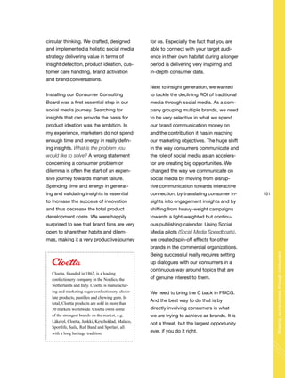101
Shapingyourbusinessthroughconsumers
circular thinking. We drafted, designed
and implemented a holistic social media
strategy delivering value in terms of
insight detection, product ideation, cus-
tomer care handling, brand activation
and brand conversations.
Installing our Consumer Consulting
Board was a first essential step in our
social media journey. Searching for
insights that can provide the basis for
product ideation was the ambition. In
my experience, marketers do not spend
enough time and energy in really defin-
ing insights. What is the problem you
would like to solve? A wrong statement
concerning a consumer problem or
dilemma is often the start of an expen-
sive journey towards market failure.
Spending time and energy in generat-
ing and validating insights is essential
to increase the success of innovation
and thus decrease the total product
development costs. We were happily
surprised to see that brand fans are very
open to share their habits and dilem-
mas, making it a very productive journey
for us. Especially the fact that you are
able to connect with your target audi-
ence in their own habitat during a longer
period is delivering very inspiring and
in-depth consumer data.
Next to insight generation, we wanted
to tackle the declining ROI of traditional
media through social media. As a com-
pany grouping multiple brands, we need
to be very selective in what we spend
our brand communication money on
and the contribution it has in reaching
our marketing objectives. The huge shift
in the way consumers communicate and
the role of social media as an accelera-
tor are creating big opportunities. We
changed the way we communicate on
social media by moving from disrup-
tive communication towards interactive
connection, by translating consumer in-
sights into engagement insights and by
shifting from heavy-weight campaigns
towards a light-weighted but continu-
ous publishing calendar. Using Social
Media pilots (Social Media Speedboats),
we created spin-off effects for other
brands in the commercial organizations.
Being successful really requires setting
up dialogues with our consumers in a
continuous way around topics that are
of genuine interest to them.
We need to bring the C back in FMCG.
And the best way to do that is by
directly involving consumers in what
we are trying to achieve as brands. It is
not a threat, but the largest opportunity
ever, if you do it right.
Cloetta, founded in 1862, is a leading
confectionery company in the Nordics, the
Netherlands and Italy. Cloetta is manufactur-
ing and marketing sugar confectionery, choco-
late products, pastilles and chewing gum. In
total, Cloetta products are sold in more than
50 markets worldwide. Cloetta owns some
of the strongest brands on the market, e.g.
Läkerol, Cloetta, Jenkki, Kexchoklad, Malaco,
Sportlife, Saila, Red Band and Sperlari, all
with a long heritage tradition.
 
