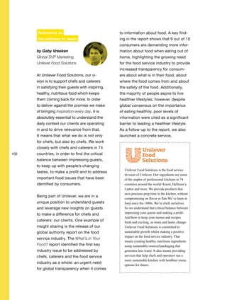 102
Relevance as
the pathway to reach
by Gaby Vreeken
Global SVP Marketing,
Unilever Food Solutions
At Unilever Food Solutions, our vi-
sion is to support chefs and caterers
in satisfying their guests with inspiring,
healthy, nutritious food which keeps
them coming back for more. In order
to deliver against the promise we make
of bringing Inspiration every day, it is
absolutely essential to understand the
daily context our clients are operating
in and to drive relevance from that.
It means that what we do is not only
for chefs, but also by chefs. We work
closely with chefs and caterers in 74
countries, in order to find the critical
balance between impressing guests,
to keep up with people’s changing
tastes, to make a profit and to address
important food issues that have been
identified by consumers.
Being part of Unilever, we are in a
unique position to understand guests
and leverage new insights on guests
to make a difference for chefs and
caterers: our clients. One example of
insight sharing is the release of our
global authority report on the food
service industry. The What’s in Your
Food? report identified the first key
industry issue to be addressed by
chefs, caterers and the food service
industry as a whole: an urgent need
for global transparency when it comes
to information about food. A key find-
ing in the report shows that 9 out of 10
consumers are demanding more infor-
mation about food when eating out of
home, highlighting the growing need
for the food service industry to provide
increased transparency for consum-
ers about what is in their food, about
where the food comes from and about
the safety of the food. Additionally,
the majority of people aspire to live
healthier lifestyles; however, despite
global consensus on the importance
of eating healthily, poor levels of
information were cited as a significant
barrier to leading a healthier lifestyle.
As a follow-up to the report, we also
launched a concrete service,
Unilever Food Solutions is the food service
division of Unilever. Our ingredients are some
of the staples of professional kitchens in 74
countries around the world: Knorr, Hellman’s,
Lipton and more. We provide products that
save precious prep time in the kitchen, without
compromising on flavor or flair.We’ve been in
food since the 1880s. We’re chefs ourselves.
So we understand that critical balance between
impressing your guests and making a profit.
And how to keep your menus and recipes
fresh and exciting, as times and tastes change.
Unilever Food Solutions is committed to
sustainable growth whilst making a positive
impact on the food service industry. That
means creating healthy, nutritious ingredients
using sustainably-sourced packaging that
generates less waste. It also means providing
services that help chefs and operators run a
more sustainable kitchen with healthier menu
options for diners.
 