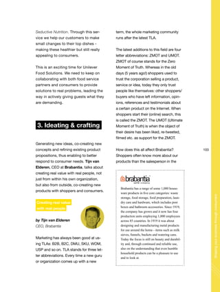 103
Shapingyourbusinessthroughconsumers
Seductive Nutrition. Through this ser-
vice we help our customers to make
small changes to their top dishes -
making these healthier but still really
appealing to consumers.
This is an exciting time for Unilever
Food Solutions. We need to keep on
collaborating with both food service
partners and consumers to provide
solutions to real problems, leading the
way in actively giving guests what they
are demanding.
3. Ideating & crafting
Generating new ideas, co-creating new
concepts and refining existing product
propositions, thus enabling to better
respond to consumer needs. Tijn van
Elderen, CEO at Brabantia, talks about
creating real value with real people, not
just from within his own organization,
but also from outside, co-creating new
products with shoppers and consumers.
Creating real value
with real people
by Tijn van Elderen
CEO, Brabantia
Marketing has always been good at us-
ing TLAs: B2B, B2C, DMU, SKU, WOM,
USP and so on. TLA stands for three let-
ter abbreviations. Every time a new guru
or organization comes up with a new
term, the whole marketing community
runs after the latest TLA.
The latest additions to this field are four
letter abbreviations: ZMOT and UMOT.
ZMOT of course stands for the Zero
Moment of Truth. Whereas in the old
days (5 years ago!) shoppers used to
trust the corporation selling a product,
service or idea, today they only trust
people like themselves: other shoppers/
buyers who have left information, opin-
ions, references and testimonials about
a certain product on the Internet. When
shoppers start their (online) search, this
is called the ZMOT. The UMOT (Ultimate
Moment of Truth) is when the object of
their desire has been liked, re-tweeted,
filmed etc. as support for the ZMOT.
How does this all affect Brabantia?
Shoppers often know more about our
products than the salesperson in the
Brabantia has a range of some 1,000 house-
ware products in five core categories: waste
storage, food storage, food preparation, laun-
dry care and hardware, which includes post
boxes and bathroom accessories. Since 1919,
the company has grown and it now has four
production units employing 1,000 employees
across 85 countries. In 1919 it was about
designing and manufacturing metal products
for use around the home - items such as milk
sieves, funnels, buckets and watering cans.
Today the focus is still on beauty and durabil-
ity and, through continued and reliable use,
also on the understanding that even humble
household products can be a pleasure to use
and to look at.
 