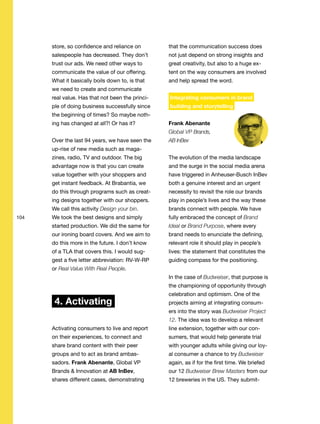 104
store, so confidence and reliance on
salespeople has decreased. They don’t
trust our ads. We need other ways to
communicate the value of our offering.
What it basically boils down to, is that
we need to create and communicate
real value. Has that not been the princi-
ple of doing business successfully since
the beginning of times? So maybe noth-
ing has changed at all?! Or has it?
Over the last 94 years, we have seen the
up-rise of new media such as maga-
zines, radio, TV and outdoor. The big
advantage now is that you can create
value together with your shoppers and
get instant feedback. At Brabantia, we
do this through programs such as creat-
ing designs together with our shoppers.
We call this activity Design your bin.
We took the best designs and simply
started production. We did the same for
our ironing board covers. And we aim to
do this more in the future. I don’t know
of a TLA that covers this. I would sug-
gest a five letter abbreviation: RV-W-RP
or Real Value With Real People.
4. Activating
Activating consumers to live and report
on their experiences, to connect and
share brand content with their peer
groups and to act as brand ambas-
sadors. Frank Abenante, Global VP
Brands & Innovation at AB InBev,
shares different cases, demonstrating
that the communication success does
not just depend on strong insights and
great creativity, but also to a huge ex-
tent on the way consumers are involved
and help spread the word.
Integrating consumers in brand
building and storytelling
Frank Abenante
Global VP Brands,
AB InBev
The evolution of the media landscape
and the surge in the social media arena
have triggered in Anheuser-Busch InBev
both a genuine interest and an urgent
necessity to revisit the role our brands
play in people’s lives and the way these
brands connect with people. We have
fully embraced the concept of Brand
Ideal or Brand Purpose, where every
brand needs to enunciate the defining,
relevant role it should play in people’s
lives: the statement that constitutes the
guiding compass for the positioning.
In the case of Budweiser, that purpose is
the championing of opportunity through
celebration and optimism. One of the
projects aiming at integrating consum-
ers into the story was Budweiser Project
12. The idea was to develop a relevant
line extension, together with our con-
sumers, that would help generate trial
with younger adults while giving our loy-
al consumer a chance to try Budweiser
again, as if for the first time. We briefed
our 12 Budweiser Brew Masters from our
12 breweries in the US. They submit-
 