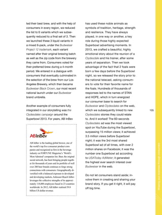 105
Shapingyourbusinessthroughconsumers
ted their best brew, and with the help of
consumers in every region, we reduced
the list to 6 variants which we subse-
quently reduced to a final set of 3. Then
we launched these 3 liquid variants in
a mixed 6-pack, under the Budweiser
Project 12 trademark, each variant
named after their original brewing batch
as well as the zip code from the brewery
they came from. Consumers voted for
their preferred brew during a 4-month
period. We entered in a dialogue with
consumers that eventually culminated in
the selection of the brew from our Los
Angeles Brewery, which then became
Budweiser Black Crown, our most recent
national launch under our Budweiser
brand umbrella.
Another example of consumers fully
integrated in our storytelling was the
Clydesdales campaign around the
Superbowl 2013. For years, AB InBev
AB InBev is the leading global brewer, one of
the world’s top five consumer product com-
panies and recognized as first in the beverage
industry on FORTUNE Magazine’s ‘World’s
MostAdmired’companies list. Beer, the original
social network, has been bringing people togeth-
er for thousands of years and its portfolio of well
over 200 beer brands continues to forge strong
connections with consumers. Geographically di-
versified with a balanced exposure to developed
and developing markets,Anheuser-Busch InBev
leverages the collective strengths of its approxi-
mately 118,000 employees based in 23 countries
worldwide. In 2012,AB InBev realized 39.8
billion US dollar revenue.
has used these noble animals as
symbols of tradition, heritage, strength
and resilience. They have always
played, in one way or another, a key
role during those highly expected
Superbowl advertising moments. In
2013, we crafted a beautiful, highly
emotional story about the reunion of a
Clydesdale and his trainer, after some
years of separation. Then we took
advantage of the fact that 2 foals were
born a few days before the Superbowl
night, so we released the story prior to
the national telecast, asking consum-
ers to vote for their favorite name for
the foals. Hundreds of thousands of
responses led to the names of STAN
and HOPE, which in turn energized
our consumer base to search for
Budweiser and Clydesdales on the web,
which we subsequently linked to new
Clydesdales stories they could relate
to. And it worked! The 60-seconds
Clydesdales ad was the most viewed
spot on YouTube during the Superbowl,
surpassing 15 million views; it achieved
3.5 million views before Superbowl
night; it was the 3rd most shared
Superbowl ad of all times, with over 2
million shares on Facebook; it was the
number one Superbowl ad according
to USAToday AdMeter; it generated
the highest ever search interest over
Budweiser in the web.
Do not let consumers stand aside; in-
volve them in creating and sharing your
brand story. If you get it right, it will pay
off big time.
 