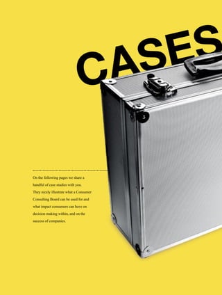 106
CASES
On the following pages we share a
handful of case studies with you.
They nicely illustrate what a Consumer
Consulting Board can be used for and
what impact consumers can have on
decision making within, and on the
success of companies.
 