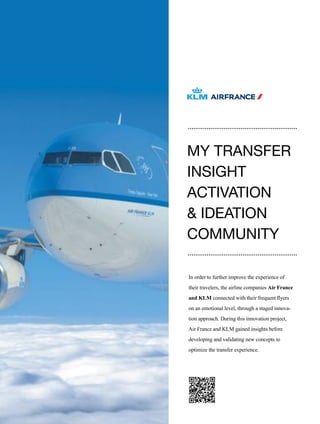 108
In order to further improve the experience of
their travelers, the airline companies Air France
and KLM connected with their frequent flyers
on an emotional level, through a staged innova-
tion approach. During this innovation project,
Air France and KLM gained insights before
developing and validating new concepts to
optimize the transfer experience.
MY TRANSFER
INSIGHT
ACTIVATION
& IDEATION
COMMUNITY
 
