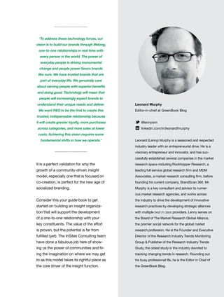 11
Leonard Murphy
Editor-in-chief at GreenBook Blog
@lennyism
linkedin.com/in/leonardfmurphy
Leonard (Lenny) Murphy is a seasoned and respected
industry leader with an entrepreneurial drive. He is a
visionary entrepreneur and innovator, and has suc-
cessfully established several companies in the market
research space including Rockhopper Research, a
leading full service global research firm and MDM
Associates, a market research consulting firm, before
founding his current company, BrandScan 360. Mr.
Murphy is a key consultant and advisor to numer-
ous market research agencies, and works across
the industry to drive the development of innovative
research practices by developing strategic alliances
with multiple best in class providers. Lenny serves on
the Board of The Market Research Global Alliance,
the premier social network for the global market
research profession. He is the Founder and Executive
Director of the Research Industry Trends Monitoring
Group & Publisher of the Research Industry Trends
Study, the oldest study in the industry devoted to
tracking changing trends in research. Rounding out
his busy professional life, he is the Editor in Chief of
the GreenBook Blog.
It is a perfect validation for why the
growth of a community-driven insight
model, especially one that is focused on
co-creation, is perfect for the new age of
socialized branding.
Consider this your guide book to get
started on building an insight organiza-
tion that will support the development
of a one-to-one relationship with your
key constituents. The value of the effort
is proven, but the potential is far from
fulfilled (yet). The InSites Consulting team
have done a fabulous job here of show-
ing us the power of communities and fir-
ing the imagination on where we may get
to as this model takes its rightful place as
the core driver of the insight function.
‘To address these technology forces, our
vision is to build our brands through lifelong,
one-to-one relationships in real time with
every person in the world. The power of
everyday people is driving monumental
change and people power favors brands
like ours. We have trusted brands that are
part of everyday life. We genuinely care
about serving people with superior benefits
and doing good. Technology will mean that
people will increasingly expect brands to
understand their unique needs and deliver.
We want P&G to be the first to create this
trusted, indispensable relationship because
it will create greater loyalty, more purchases
across categories, and more sales at lower
costs. Achieving this vision requires some
fundamental shifts in how we operate.’
 