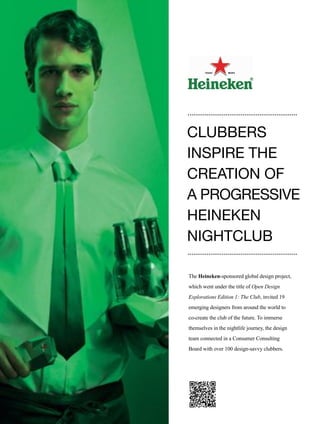 110
The Heineken-sponsored global design project,
which went under the title of Open Design
Explorations Edition 1: The Club, invited 19
emerging designers from around the world to
co-create the club of the future. To immerse
themselves in the nightlife journey, the design
team connected in a Consumer Consulting
Board with over 100 design-savvy clubbers.
CLUBBERS
INSPIRE THE
CREATION OF
A PROGRESSIVE
HEINEKEN
NIGHTCLUB
 