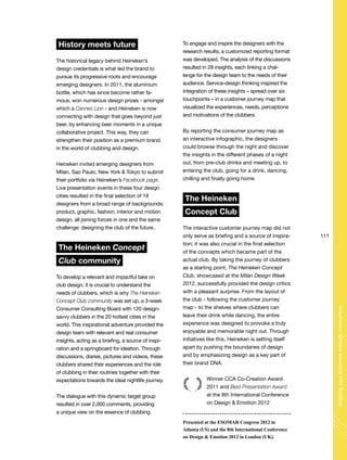111
Shapingyourbusinessthroughconsumers
History meets future
The historical legacy behind Heineken’s
design credentials is what led the brand to
pursue its progressive roots and encourage
emerging designers. In 2011, the aluminium
bottle, which has since become rather fa-
mous, won numerous design prizes - amongst
which a Cannes Lion - and Heineken is now
connecting with design that goes beyond just
beer, by enhancing beer moments in a unique
collaborative project. This way, they can
strengthen their position as a premium brand
in the world of clubbing and design.
Heineken invited emerging designers from
Milan, Sao Paulo, New York & Tokyo to submit
their portfolio via Heineken’s Facebook page.
Live presentation events in these four design
cities resulted in the final selection of 19
designers from a broad range of backgrounds;
product, graphic, fashion, interior and motion
design, all joining forces in one and the same
challenge: designing the club of the future.
The Heineken Concept
Club community
To develop a relevant and impactful take on
club design, it is crucial to understand the
needs of clubbers, which is why The Heineken
Concept Club community was set up, a 3-week
Consumer Consulting Board with 120 design-
savvy clubbers in the 20 hottest cities in the
world. This inspirational adventure provided the
design team with relevant and real consumer
insights, acting as a briefing, a source of inspi-
ration and a springboard for ideation. Through
discussions, diaries, pictures and videos, these
clubbers shared their experiences and the role
of clubbing in their routines together with their
expectations towards the ideal nightlife journey.
The dialogue with this dynamic target group
resulted in over 2,000 comments, providing
a unique view on the essence of clubbing.
To engage and inspire the designers with the
research results, a customized reporting format
was developed. The analysis of the discussions
resulted in 28 insights, each linking a chal-
lenge for the design team to the needs of their
audience. Service-design thinking inspired the
integration of these insights – spread over six
touchpoints – in a customer journey map that
visualized the experiences, needs, perceptions
and motivations of the clubbers.
By reporting the consumer journey map as
an interactive infographic, the designers
could browse through the night and discover
the insights in the different phases of a night
out, from pre-club drinks and meeting up, to
entering the club, going for a drink, dancing,
chilling and finally going home.
The Heineken
Concept Club
The interactive customer journey map did not
only serve as briefing and a source of inspira-
tion; it was also crucial in the final selection
of the concepts which became part of the
actual club. By taking the journey of clubbers
as a starting point, The Heineken Concept
Club, showcased at the Milan Design Week
2012, successfully provided the design critics
with a pleasant surprise. From the layout of
the club - following the customer journey
map - to the shelves where clubbers can
leave their drink while dancing, the entire
experience was designed to provoke a truly
enjoyable and memorable night out. Through
initiatives like this, Heineken is setting itself
apart by pushing the boundaries of design
and by emphasizing design as a key part of
their brand DNA.
Winner CCA Co-Creation Award
2011 and Best Presentation Award
at the 8th International Conference
on Design & Emotion 2012
Presented at the ESOMAR Congress 2012 in
Atlanta (US) and the 8th International Conference
on Design & Emotion 2012 in London (UK).
 