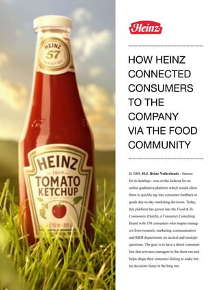112
In 2008, H.J. Heinz Netherlands - famous
for its ketchup - was on the lookout for an
online qualitative platform which would allow
them to quickly tap into consumer feedback to
guide day-to-day marketing decisions. Today,
this platform has grown into the Food & Zo
Community (Dutch), a Consumer Consulting
Board with 150 consumers who inspire manag-
ers from research, marketing, communication
and R&D departments on tactical and strategic
questions. The goal is to have a direct consumer
line that activates managers in the short run and
helps shape their consumer feeling to make bet-
ter decisions faster in the long run.
HOW HEINZ
CONNECTED
CONSUMERS
TO THE
COMPANY
VIA THE FOOD
COMMUNITY
 