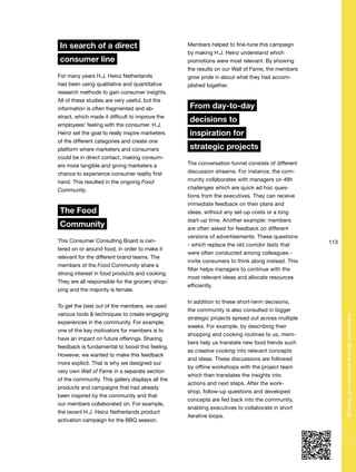 113
Shapingyourbusinessthroughconsumers
In search of a direct
consumer line
For many years H.J. Heinz Netherlands
had been using qualitative and quantitative
research methods to gain consumer insights.
All of these studies are very useful, but the
information is often fragmented and ab-
stract, which made it difficult to improve the
employees’ feeling with the consumer. H.J.
Heinz set the goal to really inspire marketers
of the different categories and create one
platform where marketers and consumers
could be in direct contact, making consum-
ers more tangible and giving marketers a
chance to experience consumer reality first
hand. This resulted in the ongoing Food
Community.
The Food
Community
This Consumer Consulting Board is cen-
tered on or around food, in order to make it
relevant for the different brand teams. The
members of the Food Community share a
strong interest in food products and cooking.
They are all responsible for the grocery shop-
ping and the majority is female.
To get the best out of the members, we used
various tools & techniques to create engaging
experiences in the community. For example,
one of the key motivators for members is to
have an impact on future offerings. Sharing
feedback is fundamental to boost this feeling.
However, we wanted to make this feedback
more explicit. That is why we designed our
very own Wall of Fame in a separate section
of the community. This gallery displays all the
products and campaigns that had already
been inspired by the community and that
our members collaborated on. For example,
the recent H.J. Heinz Netherlands product
activation campaign for the BBQ season.
Members helped to fine-tune this campaign
by making H.J. Heinz understand which
promotions were most relevant. By showing
the results on our Wall of Fame, the members
grow pride in about what they had accom-
plished together.
From day-to-day
decisions to
inspiration for
strategic projects
The conversation funnel consists of different
discussion streams. For instance, the com-
munity collaborates with managers on 48h
challenges which are quick ad hoc ques-
tions from the executives. They can receive
immediate feedback on their plans and
ideas, without any set-up costs or a long
start-up time. Another example: members
are often asked for feedback on different
versions of advertisements. These questions
- which replace the old corridor tests that
were often conducted among colleagues -
invite consumers to think along instead. This
filter helps managers to continue with the
most relevant ideas and allocate resources
efficiently.
In addition to these short-term decisions,
the community is also consulted in bigger
strategic projects spread out across multiple
weeks. For example, by describing their
shopping and cooking routines to us, mem-
bers help us translate new food trends such
as creative cooking into relevant concepts
and ideas. These discussions are followed
by offline workshops with the project team
which then translates the insights into
actions and next steps. After the work-
shop, follow-up questions and developed
concepts are fed back into the community,
enabling executives to collaborate in short
iterative loops.
 