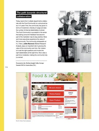 114
The path towards structural
collaboration
Today, teams from multiple departments collabo-
rate with the Food Community on a structural ba-
sis. In 4 years’ time, the community has grown in
terms of investment, intensity of usage and also
the number of internal stakeholders involved.
The Food Community is successful in the sense
that asking consumer feedback has become
part of the marketers’ day-to-day practice. More
and more executives experience the value of
the community. The community ambassador at
H.J. Heinz, Joëlla Marsman (Market Research
Analyst), plays an important role in growing the
value of the community over time. Her mission
is to ask the right questions and involve the
right stakeholders at the right time. She is also a
part-time moderator, making the community truly
co-owned.
Presented at the Merlien Insight Valley Europe
Summit 2012 in Amsterdam (NL)
The H.J. Heinz Food community
 