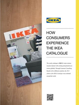 Shapingyourbusinessthroughconsumers
The yearly catalogue is IKEA’s main commu-
nication channel with existing and potential cus-
tomers globally. Through Customer Consulting
Boards in five different countries, the 2013
edition of the IKEA Catalogue was evaluated
around the world.
HOW
CONSUMERS
EXPERIENCE
THE IKEA
CATALOGUE
 