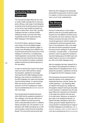 116
Evaluating the IKEA
Catalogue
The international retailer IKEA has the vision
to create a better everyday life for many peo-
ple by offering a wide range of well-designed,
functional home furnishing products at prices
so low that as many people as possible will
be able to afford them. Since 1951, the IKEA
Catalogue has been a vital part of IKEA
retailing and today, more than 200 million
households around the world receive the
IKEA Catalogue in their letterbox.
For the 2013 edition, significant changes
were made to the format (slightly bigger),
content (offering more inspiration pages, in-
cluding more storytelling and a different way
of picturing the products) and structure of the
Catalogue. Furthermore, a complementary
mobile application was launched. Structural
changes that were made that were making it
even more important to properly understand
people’s emotional and rational reactions to
the new edition.
In order to maximize the impact of this spear-
head touch point, IKEA wanted to assess
the perception, satisfaction and engage-
ment level the 2013 IKEA Catalogue evokes.
Moreover, they wanted to understand how
the IKEA Catalogue can inspire and stimulate
home furnishing interest. In a second phase,
IKEA was aiming to optimize the creative
execution of the 2014 catalogue by measur-
ing and understanding the stomach impact of
new cover ideas.
Over the past years the feeling had grown
within IKEA that the qualitative evaluation of
their catalogue, done through offline focus
groups in different countries around the
world, could potentially be done in a different,
fresher and better way. This resulted in a col-
laboration with InSites Consulting, for a multi-
country project, using Consumer Consulting
Boards. The community was launched right
before the 2013 catalogue was distributed,
giving IKEA the opportunity to test the impact
in a realistic in-home environment and lead-
ing to a much richer understanding
The @home
Community
During a 3-week period, 5 online closed
platforms were set up bringing together par-
ticipants from five different countries around
the world (the US, China, Germany, Italy and
Poland). During the first week of the com-
munity the goal was to meet the reader and
understand the actual and aspirational be-
havior of the participants. Who is the reader
and what are his/her expectations towards
the brand and the catalogue? To get there we
conducted - amongst others - a mood board
exercise in which we asked the members to
map their feelings about the IKEA brand and
creative tasks on the forum of the platform
(e.g. tell us your IKEA Catalogue story).
After the catalogue had been dropped off at
the houses of the participants (in preview, 2
weeks before the real global launch), we as-
sessed the perception, satisfaction and level
of engagement the 2013 catalogue evokes.
First impressions and second thoughts on
particular aspects of the catalogue were
researched (structure, pictures, stories, the
mobile application...) by integrating differ-
ent research techniques (e.g. collage tool,
ethnographic research techniques and polls).
It was important to understand how the cata-
logue offers both inspiration and information
to the reader and whether that was done
to the right extent. Moreover, we wanted to
get a grip on the catalogue’s lifecycle. To
capture the latter, participants had to fill in
a diary, giving the insights department the
unique benefit of understanding the usage of
the IKEA Catalogue to the fullest (e.g. who is
using the catalogue, when is it used, where is it
used). By re-activating the @home community
 
