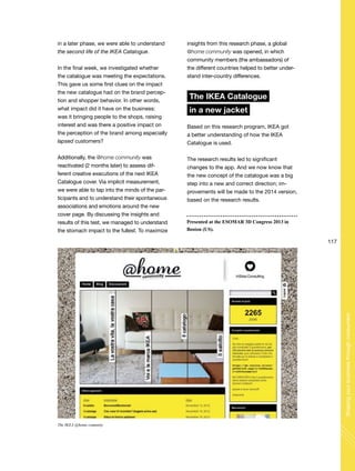 117
Shapingyourbusinessthroughconsumers
in a later phase, we were able to understand
the second life of the IKEA Catalogue.
In the final week, we investigated whether
the catalogue was meeting the expectations.
This gave us some first clues on the impact
the new catalogue had on the brand percep-
tion and shopper behavior. In other words,
what impact did it have on the business:
was it bringing people to the shops, raising
interest and was there a positive impact on
the perception of the brand among especially
lapsed customers?
Additionally, the @home community was
reactivated (2 months later) to assess dif-
ferent creative executions of the next IKEA
Catalogue cover. Via implicit measurement,
we were able to tap into the minds of the par-
ticipants and to understand their spontaneous
associations and emotions around the new
cover page. By discussing the insights and
results of this test, we managed to understand
the stomach impact to the fullest. To maximize
Presented at the ESOMAR 3D Congress 2013 in
Boston (US).
insights from this research phase, a global
@home community was opened, in which
community members (the ambassadors) of
the different countries helped to better under-
stand inter-country differences.
The IKEA Catalogue
in a new jacket
Based on this research program, IKEA got
a better understanding of how the IKEA
Catalogue is used.
The research results led to significant
changes to the app. And we now know that
the new concept of the catalogue was a big
step into a new and correct direction; im-
provements will be made to the 2014 version,
based on the research results.
The IKEA @home comunity
 