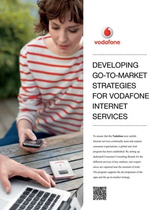 118
To ensure that the Vodafone new mobile
Internet services continually meet and surpass
consumer expectations, a global user trial
program has been established. By setting up
dedicated Consumer Consulting Boards for the
different services in key markets, user experi-
ences are captured near the moment of truth.
The program supports the developments of the
apps and the go-to-market strategy.
DEVELOPING
GO-TO-MARKET
STRATEGIES
FOR VODAFONE
INTERNET
SERVICES
 