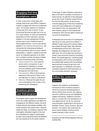 119
Shapingyourbusinessthroughconsumers
Engaging first-time
smartphone users
In order to grow their market share and
average revenue per user (ARPU), Vodafone
needed to engage with first-time smartphone
users. The business objective for Vodafone
in fiscal year 2012 was to launch 10 new
Commercial Services and gain buy-in for up
to 21 local markets. To meet and surpass the
expectations of their customers, user par-
ticipation in the lean development of these
services was crucial. Traditional ways of
testing digital services - such as user diaries,
applied in User Experience Development - did
not provide the instantaneous feedback
nor the quantitative heft to convince internal
stakeholders. In addition, Vodafone was look-
ing for an integrated approach to be rolled
out in multiple countries, providing a holistic
view and incorporating three core areas:
Technical performance: How does the
service work in comparison to user
expectations? Feedback on consist-
ency and reliability guide further product
development and refinement.
User experience: What is the emotional
resonance of the service? Does it look
and feel right? Is it easy to understand?
Relevance: What are the needs the ser-
vice is anticipating? How to take on the
positioning and messaging?
Vodafone global
user trial program
The program had to support the development
of the new mobile applications and define the
messaging for the different markets. As some
of these services were already available in the
market whereas many others were in early de-
velopment stage, we needed an approach that
could gather actionable insights to fine-tune
and understand the usage of existing apps,
but also more fundamental technical feedback
and user experience for the earlier versions
of new apps. To allow Vodafone customers to
take on the role of consultant in the launch of
these services, the selection of the participant
group was crucial. To get the richest informa-
tion from the discussions, we did not only
invite the target group of first-time smartphone
users who could collaborate on the applica-
tions based on their own expectations. We
also involved a group of more experienced
smartphone users who are highly involved and
can push the expectations.
A dedicated sub-community of 75 participants
was set up for every service to be tested, in
different 3-week waves and involving multiple
key markets (Portugal, Spain, Italy, Germany,
the Netherlands and the UK) in their native
language. By enlarging the user base wave
after wave, the communities were evolving to-
wards a more structural Consumer Consulting
Board. This hybrid approach, combining blogs
and discussions with live chat conversations
(for detailed Q&A sessions with the developer
team) and short surveys (to get a pre- and
post-impression on satisfaction and recom-
mendation) allowed for swift reactivations of
the communities whenever necessary.
Follow the customer
journey
Together with Vodafone we developed a
framework for their innovation process in
which the Consumer Consulting Board is
vital for testing future services. By mapping
the entire customer journey and highlighting
triggers and barriers. Vodafone customers
take on a central role in the development of
new digital services. So far, the screening
and prioritization analysis led to the launch of
Guardian, Protect, Cloud, Contacts, Discover
and joyn. The research also supported the
go-to-market strategy including volume
uptake forecasts in each country.
Presented at the 2013 Merlien Qualitative 360 event
in Berlin (DE).
 