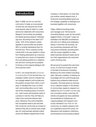 12
Introduction
Back in 2006, we ran our very first
community. It made us a true pioneer
of what has now become one of the
most popular ways to listen to, under-
stand and collaborate with consumers.
Research communities are probably
the fastest growing research methodol-
ogy ever. According to the latest GRIT
study,1
45% of the research market
appeals to communities and another
38% is currently developing them for
the first time. This is causing a funda-
mental shift in the way research is done:
from treating participants as a resource
to using them as a source of inspiration,
from just asking questions to collabora-
tion and from running ad hoc projects
to having a more ongoing dialogue with
the consumer world.
In 2011, we coined the term Consumer
Consulting Board © for the first time; it is
probably a better name to indicate how
we manage research communities and
the position we give them within a com-
pany. It indicates that if you run them
well, communities allow you to make
use of the consulting power of consum-
ers - both current and potential users of
a product or service: they will help you
make more consumer-relevant deci-
sions. Moreover, the name embodies
that companies need to see and treat
their consumer community as a board of
advisors they rely on almost every single
day, for most business decisions taken
across the different departments of the
company. In that sense, it is more than
just another market research tool. A
Consumer Consulting Board gives you
the strategic capability to (re)shape your
business together with consumers.
Today, InSites Consulting builds
and manages over 150 Consumer
Consulting Boards a year, for the world’s
biggest brands. In the past 7 years we
facilitated over 600,000 conversations.
And with our 5 offices and moderation
teams in more than 30 countries, we
are connecting companies with their
consumers worldwide, providing them
with the unique capability to make
better business decisions faster and to
turn their organizations into consumer-
centric thinking ones.
We are proud to present this new book
to you. It is the fruit of years of work
in the field of Consumer Consulting
Boards by the entire InSites Consulting
team. We have a tradition of sharing our
knowledge with the world through pub-
lications and conference talks around
the globe. This book gives an overview
of our collective wisdom in the domain
of communities, based on research-on-
research by our ForwaR&D Lab (our very
own innovation center), more than 40
articles and papers we have published
and presented at conferences, our
ongoing dialogue with research com-
munity members in our Walk the Talk
community, co-creation sessions with
our moderators around the world, col-
laborations with academic institutions
and brainstorms and business projects
 