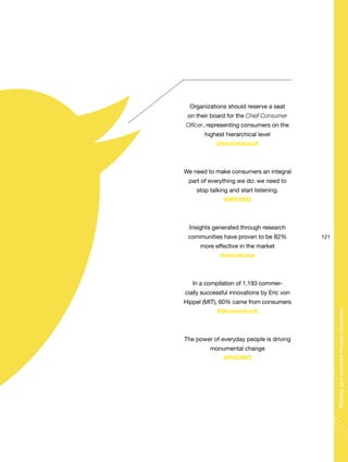 Organizations should reserve a seat
on their board for the Chief Consumer
Officer, representing consumers on the
highest hierarchical level
@kristofdewulf
We need to make consumers an integral
part of everything we do: we need to
stop talking and start listening.
@MK0903
Insights generated through research
communities have proven to be 82%
more effective in the market
@annaliezze
In a compilation of 1,193 commer-
cially successful innovations by Eric von
Hippel (MIT), 60% came from consumers
@thomastroch
The power of everyday people is driving
monumental change
@PGCMO
121
Shapingyourbusinessthroughconsumers
 