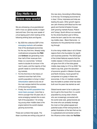 125
Makingglobalbrandslocallyrelevant
Say Hello to a
brave new world
We are witnessing a true gravitational
shift in how our global society is organ-
ized and lives. One may even speak of
a true tipping point when looking at the
following striking facts and figures:
By 2020 the collective GDP of the
emerging markets will overtake
that of the developed economies
for the very first time. Already today
multinational companies like P&G
and Unilever are generating more
than half of their revenues from
these new economies.1
Unilever
wants to double its turnover in the
next 5 years, and the majority of that
growth needs to come from emerg-
ing markets.
For the first time in the history of
mankind more than half of the
world’s population is living in cities.2
Urbanization seems to be one of
the main recipes behind the success
of the booming markets.
Finally, the world’s population has
never been younger: more than a
third is younger than 30 years old, in
some emerging markets this is even
half of the population.3
An emerg-
ing young urban middle class is the
engine behind the world’s fastest
growing economies.
These are numbers that speak. The
Asian countries are writing a big part of
this new story. According to Bloomberg,
5 of the top 10 emerging economies lie
in Asia.4
China, Indonesia and India are
leading the pack. Other growth regions
are Latin America (with Brazil as the new
giant) and Central & Eastern Europe
(with growing markets Russia, Poland
and Turkey). South-Africa is an example
for the whole Southern part of Africa,
where the term used for the new emerg-
ing middle class - Black Diamonds - is
illustrative for the potential that is break-
ing through.
It is the rising middle class in all of these
regions that is the foundation for signifi-
cant business potential. The OECD (part
of the United Nations) expects that the
middle classes in China and India alone
will grow from 6% of the total global
middle class today to 41% by 2030.5
No
need to say that, given the saturation
of economic growth in Western-Europe
and North-America, future growth for
companies is to grasp in these new
economies. In the old markets nonethe-
less the battle to protect what has been
built over the years has started as well.
Global brands seem to be in pole posi-
tion to get to this future first. In a world
populated by young urban citizens
who are increasingly connected with
the world-wide-web, global brands are
the ones who can probably leverage
the most on their global appeal and
potential scale of their strong brands. A
perfect illustration of the fact that we live
in a globalized and connected world is
the influence online video site YouTube
 
