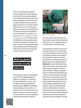 126
had on music preferences of people
around the globe. Two major things hap-
pened since YouTube gained popularity
as a music streaming channel. On the one
hand a globalization of the hit lists. All of
a sudden, a South-Korean guy scores a
global monster hit out of nowhere. On the
other hand the long tail of music taste is
killed to some extent. We could state that
YouTube has created a more global and
uniform music taste. The question is: are
big global brands as powerful as YouTube
is for our taste in music? With the majority
of the world’s online population being
connected with brands in one way or an-
other,6
it seems as if strong (global) brands
have everything in place to create global
tribes of fans. But is this the whole story
or just one side of the same coin?
Making global
brands locally
relevant
It is probably too easy to say that global
brands with their global appeal and
scale have an easy job in conquering
the world. Worldwide we notice a not
to neglect anti-trend of globalization:
going hyperlocal. Noma in Copenhagen,
the best restaurant in the world, is an
example of this anti-trend. At Noma, only
local or home-grown products are used.
The chef prefers to work with ingredients
authentically produced by craftsmen
and with a certain level of pride for the
local heritage. Signs like this indicate that
although we live in a globalized world, it
is still important to be rooted locally.
The same goes for brands: they need to
be locally relevant and if needed adapt
their product offering and the way brand
and product activation are executed to
the local reality. If they do not do this,
they will fail. An interesting example of a
global brand which experienced this is
McDonald’s in India.7
McDonald’s only
became successful in that huge market
after making two adaptations to their
product portfolio: offering a vegetarian
option and making the food slightly spic-
ier. But it was not enough to only adapt
the product. They also discovered that
Indians want to see how the food is pre-
pared: separate open kitchens are now
used to prepare vegetables and meat
products. The real local breakthrough
came when McDonald’s lowered the
entry price point by introducing special
menus and when they started positioning
themselves as the family restaurant to
have joyful moments together. This case
Restaurant Noma in Copenhagen
 