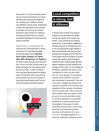 127
Makingglobalbrandslocallyrelevant
shows that it is not about slightly tweak-
ing your brand and products; it is about
rethinking and localizing all aspects of
the marketing mix. Different markets
have different cultural codes, preferences
in taste and retail systems that all need
to be taken into account. All of them
will have a major influence on defining
the product portfolio and on creating
successful strategies for local brand and
product activation.
Global or local, or combining both? In
interviews we conducted with 21 senior
executives from international/global
brands (amongst others: Heineken,
Durex, Esprit, Eastpak, H.J. Heinz,
eBay, BBC, MasterCard and PepsiCo),
all of them were touching upon this para-
dox. On the one hand, brands need to go
global and grasp the new opportunities
that are out there. In order to achieve
this one needs global appeal and global
scale. On the other hand, you will never
be successful if you do not succeed in
becoming locally relevant and if you do
not start building local best practices.
Local competition
is strong, fast
& different
In almost every industry and product
category local alternatives for global
brands are created. And it goes even
further. Local companies are creating
products for a whole region. Lenovo is a
Chinese producer of smartphones who
is now conquering the huge markets in
India and Indonesia with their low-cost
smartphones strategy. And the new eco-
nomic giants have the ambition to export
unique high-quality goods to Western
markets as well. Already today, Brazilian
fashion designers proudly celebrate the
heritage of their nation on the catwalks of
the fashion capitals of the world. Local
competition is hard, but also differ-
ent. For some aspects, the emerging
markets take a different route than
their developed counterparts: they are
leapfrogging. Regarding Internet tech-
nology for example, the PC phase was
skipped and they jumped immediately
onto the mobile web. That is only one
of the reasons why one needs to take
an eye on a country like Brazil when
it comes to expertise in successfully
advertising on social networks and
knowledge in the space of mobile
marketing. Another way in which best
practices are transferred between
countries is the practice of reverse
innovation. Strategies applied in or
products created for emerging econo-
 