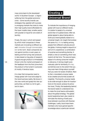 128
mies come back to the developed
world. In Southern Europe - a region
suffering from the global economic
crisis - some laundry brands use
strategies they applied with success
in emerging markets like India to make
their high-quality brand affordable for
the lower middle class: smaller packs
with powder or liquid for one week of
laundry.
Finally, the way in which and speed
by which most companies in these
markets are innovating is different as
well: innovation through commercializa-
tion is the norm. Asian companies do
not spend months or even years on
testing and fine-tuning new products
in labs based on big piles of research.
A good enough product is immediately
thrown onto the market and based on
the feedback from the first consumers
the product is fine-tuned in a process
of mostly 4 iterative loops.
It is clear that companies need to
merge global with local and adapt to
the local business reality. Be brave in
this new world and grasp the new op-
portunities, as there is a lot to gain…
and to learn.
Creating a
Universal Brand
To indicate the importance of merging
global with local on different levels,
it is better to speak of a universal
brand than of a global brand. After all,
global appeal is about being able to
build your brand globally based on a
universal insight. An insight that evokes
the same Aha, it’s me feeling among
people from different cultures around
the globe. A strong insight is equal to a
sort of Aha experience: a combination
of surprise and something familiar. It
entails a view on something which was
implicit all that time. The second basic
aspect of a strong consumer insight
is relevance. A strong insight auto-
matically calls for familiarity (It’s me),
sometimes even to the extent that you
may even learn things about yourself
that you were not aware of before. Next
to that, a brand(ed) universe needs
to be created around that (cluster of)
insight(s). The brand’s universe needs
to be wide enough to allow for localiza-
tions on the brand, product & activa-
tion level. Thirdly, the leadership behind
the brand needs to understand how
to make the local teams enthusiastic
about the global strategy. The global
brand leadership team also needs to
stimulate the sharing of best prac-
tices between countries with likewise
challenges. Lastly, local brand team
members who have gained specific
knowledge about a particular domain
 