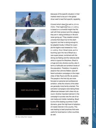 129
Makingglobalbrandslocallyrelevant
(because of the specific situation in their
market) need to be put in the global
driver seat to lead that specific capability.
A brand which does this well is Johnnie
Walker. Their tagline Keep on walking
is based on a universal insight that fits
well with their product and the category
they are in: being ambitious in life and
never giving up.8
They created a brand
universe that stays true to this start-
ing point, but that is strong enough to
be adapted locally. In Brazil for exam-
ple the tagline was tweaked to: Keep
on walking, Brazil. Smart move, as it is
touching upon the rise of Brazil as a
new super power, combined with the
strong we-feeling and the national pride
which is typical for Brazilians. Brazil is
a huge and very diverse country, also in
terms of attitudes and ambition levels of
the population. Therefore, it is great to
observe that Johnnie Walker used dif-
ferent activation campaigns in the major
cities of São Paulo and Rio de Janeiro.
The people in the first city are more
focused on personal and professional
ambition, while the citizens of the latter
are generally more family-oriented. The
activation campaigns were taking these
differences between both cities into ac-
count. Another important element in the
campaign’s success was the use of so-
cial media and mobile marketing. Brazil
is one of the leading countries in both
domains, given the high level of adoption
of mobile Internet in the country. This
was leading to best practices that were
useful for local teams in other countries
as well.
The ‘Keep walking, Brazil’campaign
 