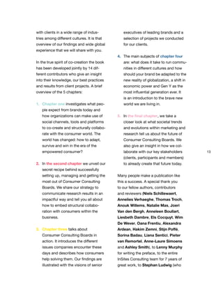 13
with clients in a wide range of indus-
tries among different cultures. It is that
overview of our findings and wide global
experience that we will share with you.
In the true spirit of co-creation the book
has been developed jointly by 14 dif-
ferent contributors who give an insight
into their knowledge, our best practices
and results from client projects. A brief
overview of the 5 chapters:
1. Chapter one investigates what peo-
ple expect from brands today and
how organizations can make use of
social channels, tools and platforms
to co-create and structurally collabo-
rate with the consumer world. The
world has changed: how to adapt,
survive and win in the era of the
empowered consumer?
2. In the second chapter we unveil our
secret recipe behind successfully
setting up, managing and getting the
most out of Consumer Consulting
Boards. We share our strategy to
communicate research results in an
impactful way and tell you all about
how to embed structural collabo-
ration with consumers within the
business.
3. Chapter three talks about
Consumer Consulting Boards in
action. It introduces the different
issues companies encounter these
days and describes how consumers
help solving them. Our findings are
illustrated with the visions of senior
executives of leading brands and a
selection of projects we conducted
for our clients.
4. The main subjects of chapter four
are: what does it take to run commu-
nities in different cultures and how
should your brand be adapted to the
new reality of globalization, a shift in
economic power and Gen Y as the
most influential generation ever. It
is an introduction to the brave new
world we are living in.
5. In the final chapter, we take a
closer look at what societal trends
and evolutions within marketing and
research tell us about the future of
Consumer Consulting Boards. We
also give an insight in how we col-
laborate with our key stakeholders
(clients, participants and members)
to already create that future today.
Many people make a publication like
this a success. A special thank you
to our fellow authors, contributors
and reviewers (Niels Schillewaert,
Annelies Verhaeghe, Thomas Troch,
Anouk Willems, Natalie Mas, Joeri
Van den Bergh, Anneleen Boullart,
Liesbeth Dambre, Els Cocquyt, Wim
De Wever, Oana Frentiu, Alexandra
Ardean, Hakim Zemni, Stijn Poffé,
Sorina Badau, Liana Sentici, Pieter
van Remortel, Anne-Laure Simoens
and Ashley Smith), to Lenny Murphy
for writing the preface, to the entire
InSites Consulting team for 7 years of
great work, to Stephan Ludwig (who
 