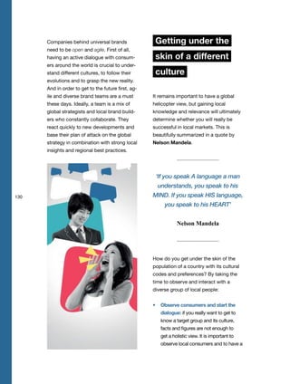 130
Companies behind universal brands
need to be open and agile. First of all,
having an active dialogue with consum-
ers around the world is crucial to under-
stand different cultures, to follow their
evolutions and to grasp the new reality.
And in order to get to the future first, ag-
ile and diverse brand teams are a must
these days. Ideally, a team is a mix of
global strategists and local brand build-
ers who constantly collaborate. They
react quickly to new developments and
base their plan of attack on the global
strategy in combination with strong local
insights and regional best practices.
Getting under the
skin of a different
culture
It remains important to have a global
helicopter view, but gaining local
knowledge and relevance will ultimately
determine whether you will really be
successful in local markets. This is
beautifully summarized in a quote by
Nelson Mandela.
How do you get under the skin of the
population of a country with its cultural
codes and preferences? By taking the
time to observe and interact with a
diverse group of local people:
Observe consumers and start the
dialogue: if you really want to get to
know a target group and its culture,
facts and figures are not enough to
get a holistic view. It is important to
observe local consumers and to have a
‘If you speak A language a man
understands, you speak to his
MIND. If you speak HIS language,
you speak to his HEART’
Nelson Mandela
 