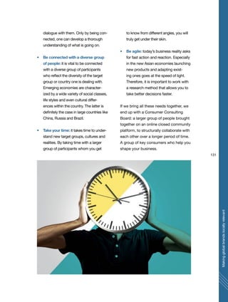 131
Makingglobalbrandslocallyrelevant
dialogue with them. Only by being con-
nected, one can develop a thorough
understanding of what is going on.
Be connected with a diverse group
of people: it is vital to be connected
with a diverse group of participants
who reflect the diversity of the target
group or country one is dealing with.
Emerging economies are character-
ized by a wide variety of social classes,
life styles and even cultural differ-
ences within the country. The latter is
definitely the case in large countries like
China, Russia and Brazil.
Take your time: it takes time to under-
stand new target groups, cultures and
realities. By taking time with a larger
group of participants whom you get
to know from different angles, you will
truly get under their skin.
Be agile: today’s business reality asks
for fast action and reaction. Especially
in the new Asian economies launching
new products and adapting exist-
ing ones goes at the speed of light.
Therefore, it is important to work with
a research method that allows you to
take better decisions faster.
If we bring all these needs together, we
end up with a Consumer Consulting
Board: a larger group of people brought
together on an online closed community
platform, to structurally collaborate with
each other over a longer period of time.
A group of key consumers who help you
shape your business.
 