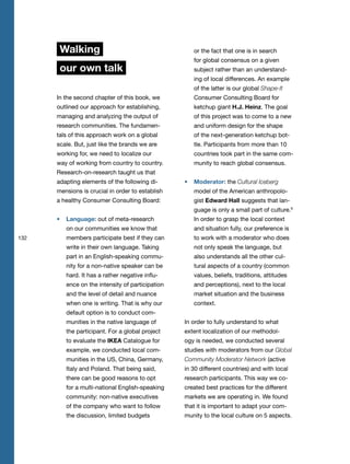 132
Walking
our own talk
In the second chapter of this book, we
outlined our approach for establishing,
managing and analyzing the output of
research communities. The fundamen-
tals of this approach work on a global
scale. But, just like the brands we are
working for, we need to localize our
way of working from country to country.
Research-on-research taught us that
adapting elements of the following di-
mensions is crucial in order to establish
a healthy Consumer Consulting Board:
Language: out of meta-research
on our communities we know that
members participate best if they can
write in their own language. Taking
part in an English-speaking commu-
nity for a non-native speaker can be
hard. It has a rather negative influ-
ence on the intensity of participation
and the level of detail and nuance
when one is writing. That is why our
default option is to conduct com-
munities in the native language of
the participant. For a global project
to evaluate the IKEA Catalogue for
example, we conducted local com-
munities in the US, China, Germany,
Italy and Poland. That being said,
there can be good reasons to opt
for a multi-national English-speaking
community: non-native executives
of the company who want to follow
the discussion, limited budgets
or the fact that one is in search
for global consensus on a given
subject rather than an understand-
ing of local differences. An example
of the latter is our global Shape-It
Consumer Consulting Board for
ketchup giant H.J. Heinz. The goal
of this project was to come to a new
and uniform design for the shape
of the next-generation ketchup bot-
tle. Participants from more than 10
countries took part in the same com-
munity to reach global consensus.
Moderator: the Cultural Iceberg
model of the American anthropolo-
gist Edward Hall suggests that lan-
guage is only a small part of culture.9
In order to grasp the local context
and situation fully, our preference is
to work with a moderator who does
not only speak the language, but
also understands all the other cul-
tural aspects of a country (common
values, beliefs, traditions, attitudes
and perceptions), next to the local
market situation and the business
context.
In order to fully understand to what
extent localization of our methodol-
ogy is needed, we conducted several
studies with moderators from our Global
Community Moderator Network (active
in 30 different countries) and with local
research participants. This way we co-
created best practices for the different
markets we are operating in. We found
that it is important to adapt your com-
munity to the local culture on 5 aspects.
 