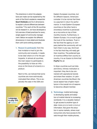 133
Makingglobalbrandslocallyrelevant
The directions in which the adapta-
tions are made can be explained by the
work of the Dutch academic researcher
Geert Hofstede and his 5 dimensions
to explain cultural differences between
countries.10
For each of the 30 countries
we do research in, we have developed a
full overview of best practices for every
single aspect of community manage-
ment. Below we explain the different
dimensions in more detail and illustrate
them with some striking examples.
1. Reason to participate: from the
first invitation e-mail to join the
community and onwards, it needs
to be clear what is in it for the par-
ticipants. In almost all countries,
the main reason to participate is
the possibility to have an influ-
ence on the future of a brand or a
product.
Next to this, we noticed that some
countries are more extrinsically
motivated than others. This is es-
pecially the case in the USA and
Eastern European countries, but
for different reasons. Americans
consider it to be normal that there
is a payment in return for perfor-
mance. In most Eastern European
countries on the other hand a
(monetary) incentive is perceived
as a nice extra on top of their
monthly income. Furthermore, in
Eastern Europe, it is a must to gain
the trust of the members. Trust in
the fact that the agency or com-
pany behind the community will not
harm them in any way. And trust
in the fact that they will really get
their incentive. The preferred type
of incentive differs from country to
country. It is an illusion to think that
PayPal fits all.
In Asian countries such as India
and China, intrinsic motivation is
important: they like to be con-
nected with aspirational brands
and share their wisdom. In Latin-
American countries like Brazil, the
social aspect has a higher impor-
tance in the overall mix of reasons
to become a Board member.
2. Technology: mobile technology
is developing rapidly and adop-
tion of mobile Internet is increasing
worldwide. It is a valuable medium
to get access to another type of
data: more personal and contextual
information. But given the situa-
tion in some markets, where most
consumers only have access to the
web through their mobile phones,
 