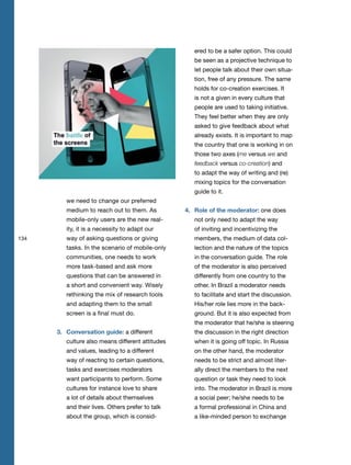 134
we need to change our preferred
medium to reach out to them. As
mobile-only users are the new real-
ity, it is a necessity to adapt our
way of asking questions or giving
tasks. In the scenario of mobile-only
communities, one needs to work
more task-based and ask more
questions that can be answered in
a short and convenient way. Wisely
rethinking the mix of research tools
and adapting them to the small
screen is a final must do.
3. Conversation guide: a different
culture also means different attitudes
and values, leading to a different
way of reacting to certain questions,
tasks and exercises moderators
want participants to perform. Some
cultures for instance love to share
a lot of details about themselves
and their lives. Others prefer to talk
about the group, which is consid-
ered to be a safer option. This could
be seen as a projective technique to
let people talk about their own situa-
tion, free of any pressure. The same
holds for co-creation exercises. It
is not a given in every culture that
people are used to taking initiative.
They feel better when they are only
asked to give feedback about what
already exists. It is important to map
the country that one is working in on
those two axes (me versus we and
feedback versus co-creation) and
to adapt the way of writing and (re)
mixing topics for the conversation
guide to it.
4. Role of the moderator: one does
not only need to adapt the way
of inviting and incentivizing the
members, the medium of data col-
lection and the nature of the topics
in the conversation guide. The role
of the moderator is also perceived
differently from one country to the
other. In Brazil a moderator needs
to facilitate and start the discussion.
His/her role lies more in the back-
ground. But it is also expected from
the moderator that he/she is steering
the discussion in the right direction
when it is going off topic. In Russia
on the other hand, the moderator
needs to be strict and almost liter-
ally direct the members to the next
question or task they need to look
into. The moderator in Brazil is more
a social peer; he/she needs to be
a formal professional in China and
a like-minded person to exchange
 