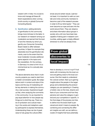 135
Makingglobalbrandslocallyrelevant
wisdom with in India. It is crucial to
know and manage all these dif-
ferent expectations when running
(multi-country or global) Consumer
Consulting Boards.
5. Gamification: adding elements
of gamification to the community
brings more richness to the table. In
our research-on-research among our
moderators we learned that the level
of and the intensity by which you
gamify your Consumer Consulting
Board needs to differ between
countries. In Spain for example they
absolutely love the gamification ele-
ments, even to the extent that the
local moderator includes additional
game aspects in the topics and
the newsletters. On the contrary,
in Germany it is wise to limit it to a
minimal level as it is culturally less
accepted.
The above elements show that in multi-
country projects you need to start from
a master conversation guide. But adap-
tations both in content and style of the
topics and the way of moderating will
be key elements in making the commu-
nity a real success. Experience taught
us that, when analyzing the comments
in the community, it is as important to
pay equal attention to how people say
things as to what they say. There is a
lot of symbolism and cultural mean-
ing in the words and metaphors used
by participants to express themselves.
Understanding these can be of great
value to fully grasp the cultural differ-
ences around certain issues. Last but
not least, it is important to walk our own
talk and invite community members to
become a part of the research process
in order to fill our blind spots.11
They can
even become our eyes and ears into the
world around them. They can observe
and share information about groups in
society who until now have been less
capable of taking part in research com-
munities, adding again a totally different
dimension to what we already know.
From global
discoveries to
local impact
How to develop a universal insight? It all
starts with immersing into the local cul-
ture and getting close to the local con-
sumer. One first needs to understand
the cultural context. Next up is gaining
insights about the people in the target
group and understanding the product
category you are operating in: Creating
a holistic view on the lives, dreams and
fears of your consumers and how they
perceive and value the category in gen-
eral and your competitors in specific. In
the final stage of the process one tries
to define how the brand itself is per-
ceived and what it means to people. By
combining and connecting the differ-
ent insights we craft, we can define a
cluster of insights that have potentially
 