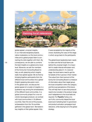 136
global appeal: universal insights.
In our international/global projects,
native moderators run the local commu-
nities and a global project team is con-
necting the dots together with them. By
consequence, we are able to combine
the best insights on a global and a local
level. Moreover, we ask the members
of the Consumer Consulting Board to
help us with detecting which insights
really have global appeal. We do that by
bringing together participants from the
different local communities into a global
English speaking discussion room.
In this global room, we discuss the
global appeal of a cluster of insights in a
qualitative way among the ambassadors
of the different local communities. In a
global community project for a non-al-
coholic beverages producer, we worked
with local communities in 18 different
countries. Near the end of the process,
ambassadors from the 18 countries
gathered in the global room. We tested 5
key insights on their global appeal. Only
2 were accepted by the majority of the
crowd, illustrating the value of this stage
in which we go back to the participants.
The global brand leadership team needs
to make sure that all local teams are
behind the universal insight. It is impor-
tant to create internal enthusiasm and
understanding about it. In a second
stage, the local teams need to get the
full details of the nuances in their market.
The output from their local arm of the
Consumer Consulting Board is a treasure
of information about their target group,
the local competition within the category
and the local perceptions of the brand.
This will help them to see what products
need to be included in the product range
and if adaptations to the local taste are
required. For PepsiCo Turkey a lo-
cal Ruffles community helped the local
brand and marketing team to give brand
and product activation campaigns local
relevance, while staying true to the global
strategy.
 