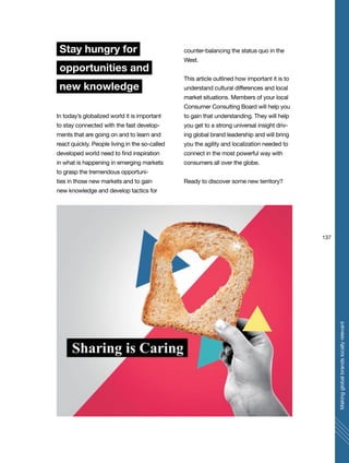 137
Makingglobalbrandslocallyrelevant
Stay hungry for
opportunities and
new knowledge
In today’s globalized world it is important
to stay connected with the fast develop-
ments that are going on and to learn and
react quickly. People living in the so-called
developed world need to find inspiration
in what is happening in emerging markets
to grasp the tremendous opportuni-
ties in those new markets and to gain
new knowledge and develop tactics for
counter-balancing the status quo in the
West.
This article outlined how important it is to
understand cultural differences and local
market situations. Members of your local
Consumer Consulting Board will help you
to gain that understanding. They will help
you get to a strong universal insight driv-
ing global brand leadership and will bring
you the agility and localization needed to
connect in the most powerful way with
consumers all over the globe.
Ready to discover some new territory?
 