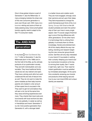 139
Makingglobalbrandslocallyrelevant
One in three global citizens is part of
Generation Y, aka the Millennials. In
many emerging markets the sheer size
of this new consumer generation is
even over 50 per cent. With many baby
boomers retiring and some of them al-
ready passing away, future proof global
brands urgently need to adapt to the
Gen Y’s consumer needs.
The AND/AND
generation
In my book How Cool Brands Stay
Hot,12
I refer to Generation Y, aka the
Millennials (born in the 1980s and in
the first half of the 90s), as the ultimate
products of our postmodern society.
They are both individualistic and very
sociable. They have traditional family
values but are very tolerant and open.
They have a strong work ethic but want
a balanced life and lots of leisure time
as well. They do not want to make the
same mistakes as their baby boomer
parents who traded in a fair amount
of their spare time to succeed in life.
They want to get rich and believe they
will earn a lot, but at the same time
they value enriching experiences even
more. They cherish their local roots and
love brands with local anchors but also
think very globally, in career as well as
in friendships and travel. Generation Y
is a far more positive generation than
Generation X, with a stronger belief
in a better future and a better world.
They are more engaged, strongly voice
their opinions and act upon their ideas.
They feel empowered to change the
world themselves (just think of the Arab
Spring, Occupy Wall Street or the UK
student protests) and claim the author-
ship of their own lives in every single
aspect. Gen Y’s social usage of technol-
ogy is one of the big differences with
other generations. On the other hand
it is technology that is unifying them
globally. It connects them to infinite
knowledge, friends and entertainment.
All of this clearly affects the way mar-
keting, branding and research target-
ing this new consumer group should
evolve. GenYers will only stay interested
in your brand if it succeeds in wetting
their curiosity. Keeping your brand cool
by incremental innovations is the key
to winning their loyalty. Gen Y wants
it right here, right now. Their need for
instant gratification must be satisfied
by immediate advantages. At the same
time constantly renewing your brands
and products whilst staying real and
true to your own brand DNA and unique
identity are essential.
How Cool Brands Stay Hot: Branding to Generation Y
 