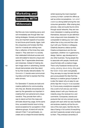 140
Marketing and
branding WITH
Millennials
GenYers are more marketing-savvy and
will immediately see through fake mar-
keting strategies. Honesty and transpar-
ency are important aspects of success-
ful and future-proof brands. Again, both
the uniqueness and honesty GenYers
look for in brands are nothing more
than a reflection of the times they were
raised in. They were born in a society
that celebrated individual success and
were stimulated to become unique and
special. Gen Y appreciates directness
and closeness. Instead of making dis-
tant image claims in advertising, brands
should demonstrate what they stand
for by their (locally relevant) deeds. For
Generation X, brands were communicat-
ing status and had to express that they
were winners.
For Generation Y, brands are tools and
creative platforms for communicating
who they are. Brands and products are
seen by this generation as important in
creating their own personal and unique
narrative. They provide them with a
way to stand out from the mass and
stimulate discerning usage. At the same
time, successful brands have to bring
social acceptance for youngsters in their
reference groups. A brand will only be
relevant if Gen Y can participate, co-
create and co-shape the brand identity
whilst receiving the most important
currency to them: content for offline as
well as online conversations. I am what I
create is a strong belief among this new
consumer generation. After sharing text,
pictures, video and audio found online
through social networks, they are now
more interested in creating something
themselves, because it is per definition
more unique and more shareable. It is
comparable to baking your own cake
rather than to buy one and then shar-
ing it with your friends or colleagues.
Creativity became a status symbol.
Creative entrepreneurs are the new
superstars, whether it is in gastronomy,
design, fashion, app development or
any other business. Young people like
to associate with people, brands and
visual formats with a creative image.
That is why Facebook trends such as
owling, planking, leisure diving, tilting and
the Harlem Shake went viral globally.
They are easy-to-copy formats that still
give young people the idea that they
belong to a creative group of people. It
is also the reason why an easy-to-use
photo App like Instagram is so success-
ful. It turns every smartphone snapshot
into a work of art and you can imme-
diately share it with your friends and
instantly enjoy the received likes and
comments. Companies, brands and
products that not only connect young
people with each other but also facilitate
and endorse creativity will be the win-
ners of the next years. GenYers like the
idea of being in full control of everything
and don’t passively accept what is given
to them. They embrace ownership of
 