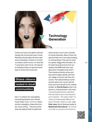 141
Makingglobalbrandslocallyrelevant
content and want to be able to edit and
change their environment every minute.
Marketers should adopt the same open
source philosophy. A brand is not what
a company wants it to be, it is what Gen
Y consumers want it to be. The real job
of marketers today is to give the brand
back to its fans and consumers.
Global citizens
rooted in local
communities
Gen Y is certainly the most globally
connected generation ever. Internet,
social media, Skype, FaceTime, instant
and text messaging, cheap airline tick-
ets, couch surfing… They have all the
tools and opportunities to explore the
world and be in touch with a diversity
of cultural influences. Many of them will
spend at least one or two years studying
or working abroad. They see the world
as a global village without borders. On
the other hand, we know from our
research that Millennials care most
about their immediate social circle.13
Their friends and family are key and
they tend to largely identify with their
own village or city and with their own
country. That national feeling of pride
and the need to be in touch with the
local community should not be underes-
timated. As Tom De Ruyck wrote in his
article on universal brands in this book:
‘Successful global brands understand
that they need to have a local relevance
and connection’. ‘The needs of Gen Y in
Turkey are fundamentally different from
those in Sweden, Mexico or India’, says
Peter Jung, Senior Business Leader at
MasterCard International. ‘So it forces
us to tailor our products and services to
 
