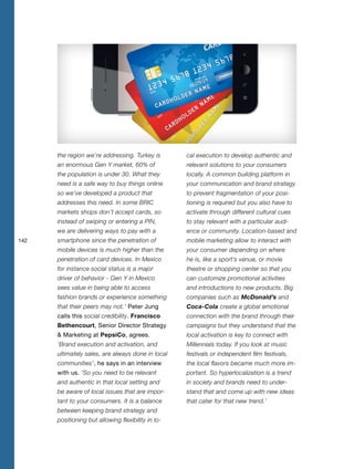 142
the region we’re addressing. Turkey is
an enormous Gen Y market, 60% of
the population is under 30. What they
need is a safe way to buy things online
so we’ve developed a product that
addresses this need. In some BRIC
markets shops don’t accept cards, so
instead of swiping or entering a PIN,
we are delivering ways to pay with a
smartphone since the penetration of
mobile devices is much higher than the
penetration of card devices. In Mexico
for instance social status is a major
driver of behavior - Gen Y in Mexico
sees value in being able to access
fashion brands or experience something
that their peers may not.’ Peter Jung
calls this social credibility. Francisco
Bethencourt, Senior Director Strategy
& Marketing at PepsiCo, agrees.
‘Brand execution and activation, and
ultimately sales, are always done in local
communities’, he says in an interview
with us. ‘So you need to be relevant
and authentic in that local setting and
be aware of local issues that are impor-
tant to your consumers. It is a balance
between keeping brand strategy and
positioning but allowing flexibility in lo-
cal execution to develop authentic and
relevant solutions to your consumers
locally. A common building platform in
your communication and brand strategy
to prevent fragmentation of your posi-
tioning is required but you also have to
activate through different cultural cues
to stay relevant with a particular audi-
ence or community. Location-based and
mobile marketing allow to interact with
your consumer depending on where
he is, like a sport’s venue, or movie
theatre or shopping center so that you
can customize promotional activities
and introductions to new products. Big
companies such as McDonald’s and
Coca-Cola create a global emotional
connection with the brand through their
campaigns but they understand that the
local activation is key to connect with
Millennials today. If you look at music
festivals or independent film festivals,
the local flavors became much more im-
portant. So hyperlocalization is a trend
in society and brands need to under-
stand that and come up with new ideas
that cater for that new trend.’
 