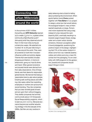 144
Connecting 100
urban Millennials
around the world
In the summer of 2011 InSites
Consulting and MTV Networks teamed
up to create Crushed Ice, a global online
community of influential youth14
discussing what they observed around
them in their local cities during six
consecutive weeks. We selected one
hundred 18- to 29-year-olds living in
15 cities around the world. They were
all screened on both their innovator-
influencer profile and activity degree.
Themes that were tackled included
shopping and fashion, in-home en-
tertainment, going out, food & drinks
and travel. Other general evolutions
and societal trends were derived from
their daily observations. One of those
trends was their desire for responsible
global brands. We learned that being a
responsible brand is also about people.
Creating safe working places and offer-
ing a fair salary rather than exploiting
employees or workers are synonyms to
social branding. They like companies
that put clear societal goals forward
and act upon them without bragging.
They dislike companies that actively
communicate about CSR (Corporate
Social Responsibility) programs, which
is seen as green washing. Because eco
claims became just another advertis-
ing strategy in the first decade of the
2000s, GenYers are very cautious in
really believing what a brand is telling
about protecting the environment. When
sports fashion brand Puma worked
together with Yves Behar’s Fuse project
to design a shoe box that would reduce
the ecological footprint, many of them
reacted skeptically on blogs. Puma’s
viral movie explained that using a bag
instead of a box reduced the card-
board by 65%, eventually resulting in a
lowered usage of paper (trees), energy,
water and a lower carbon dioxide
emissions. However youngsters called
it brand propaganda, questioning the
positive impact of the design, highlight-
ing that 77% of the carbon footprint in
shoes come from raw materials (leather,
rubber and cotton) and only a mere 5%
comes from the packaging. To win cred-
ibility with CSR programs to this genera-
tion, brands and companies should
keep 3 things in mind:
Yves Behar’s Clever Little Bag for PUMA
 